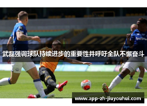武磊强调球队持续进步的重要性并呼吁全队不懈奋斗