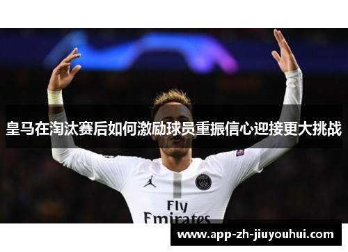 皇马在淘汰赛后如何激励球员重振信心迎接更大挑战