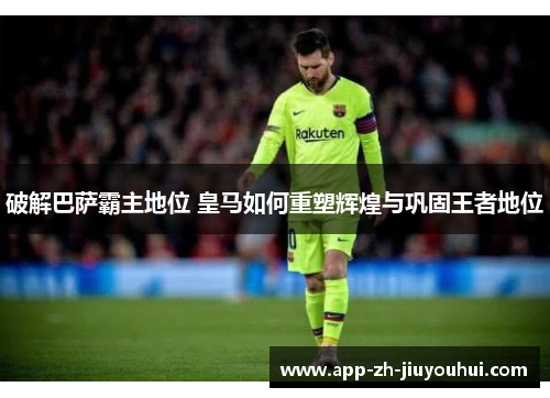 破解巴萨霸主地位 皇马如何重塑辉煌与巩固王者地位