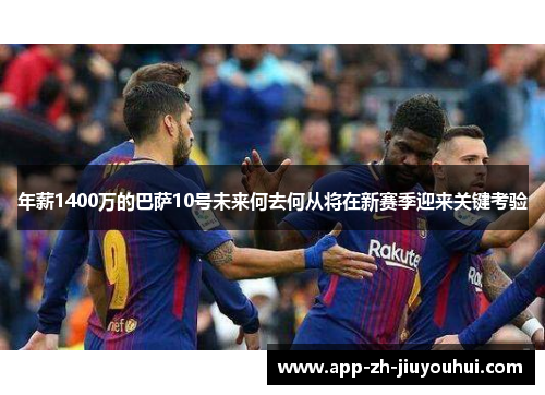 年薪1400万的巴萨10号未来何去何从将在新赛季迎来关键考验